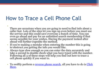 How to Trace a Cell Phone Call There are occasions when you are going to need to find info about a caller fast. Lots of the sites let you sign up even before you must use the service and this could save everyone a bunch of time. You can even go ahead and pay for an unlimited search membership if that seems sensible for your wishes. Having the payment looked after ahead will further expedite the method.  If you&apos;re making a mistake when entering the number this is going to obstruct you getting the info you would like.  Always type slow enough so you can enter the data accurately and take a second to double check what you have typed with the number. Following all 3 of these steps will help you find out how to trace a cell phone quickly if you want to.  To swiftly perform a reverse phone search, all you have to do is Click Here. 