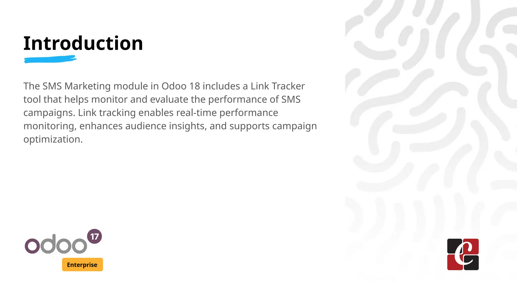 Introduction
Enterprise
The SMS Marketing module in Odoo 18 includes a Link Tracker
tool that helps monitor and evaluate the performance of SMS
campaigns. Link tracking enables real-time performance
monitoring, enhances audience insights, and supports campaign
optimization.
 