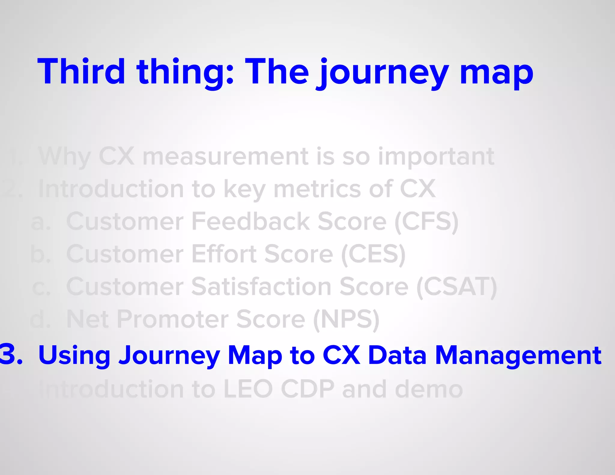 Third thing: The journey map
1. Why CX measurement is so important
2. Introduction to key metrics of CX
a. Customer Feedback Score (CFS)
b. Customer Eﬀort Score (CES)
c. Customer Satisfaction Score (CSAT)
d. Net Promoter Score (NPS)
3. Using Journey Map to CX Data Management
4. Introduction to LEO CDP and demo
 