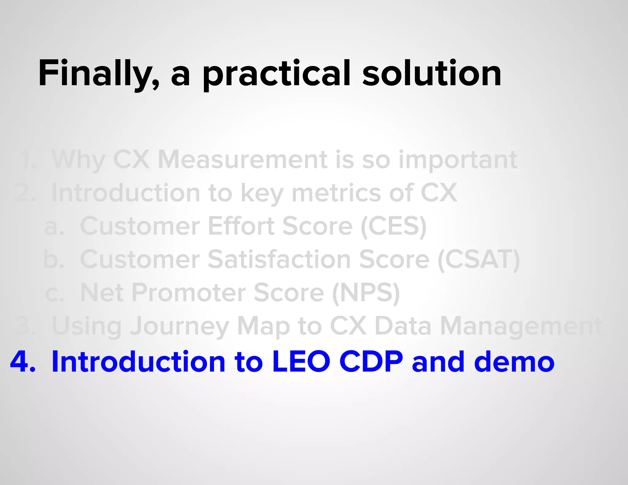 Finally, a practical solution
1. Why CX Measurement is so important
2. Introduction to key metrics of CX
a. Customer Eﬀort Score (CES)
b. Customer Satisfaction Score (CSAT)
c. Net Promoter Score (NPS)
3. Using Journey Map to CX Data Management
4. Introduction to LEO CDP and demo
 