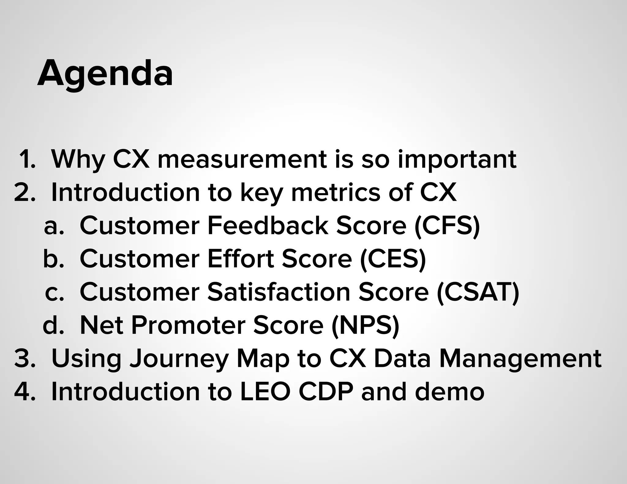 Agenda
1. Why CX measurement is so important
2. Introduction to key metrics of CX
a. Customer Feedback Score (CFS)
b. Customer Eﬀort Score (CES)
c. Customer Satisfaction Score (CSAT)
d. Net Promoter Score (NPS)
3. Using Journey Map to CX Data Management
4. Introduction to LEO CDP and demo
 