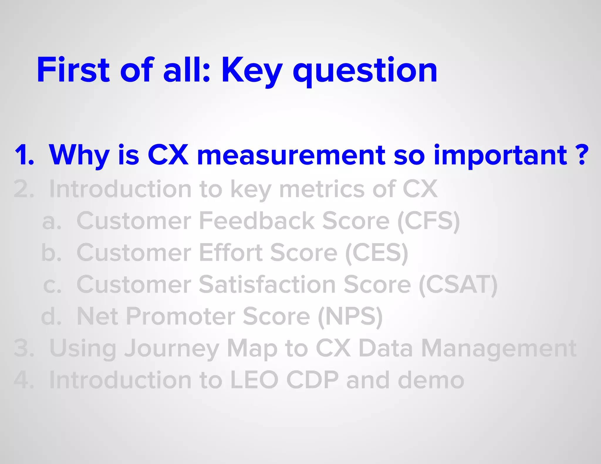 First of all: Key question
1. Why is CX measurement so important ?
2. Introduction to key metrics of CX
a. Customer Feedback Score (CFS)
b. Customer Eﬀort Score (CES)
c. Customer Satisfaction Score (CSAT)
d. Net Promoter Score (NPS)
3. Using Journey Map to CX Data Management
4. Introduction to LEO CDP and demo
 