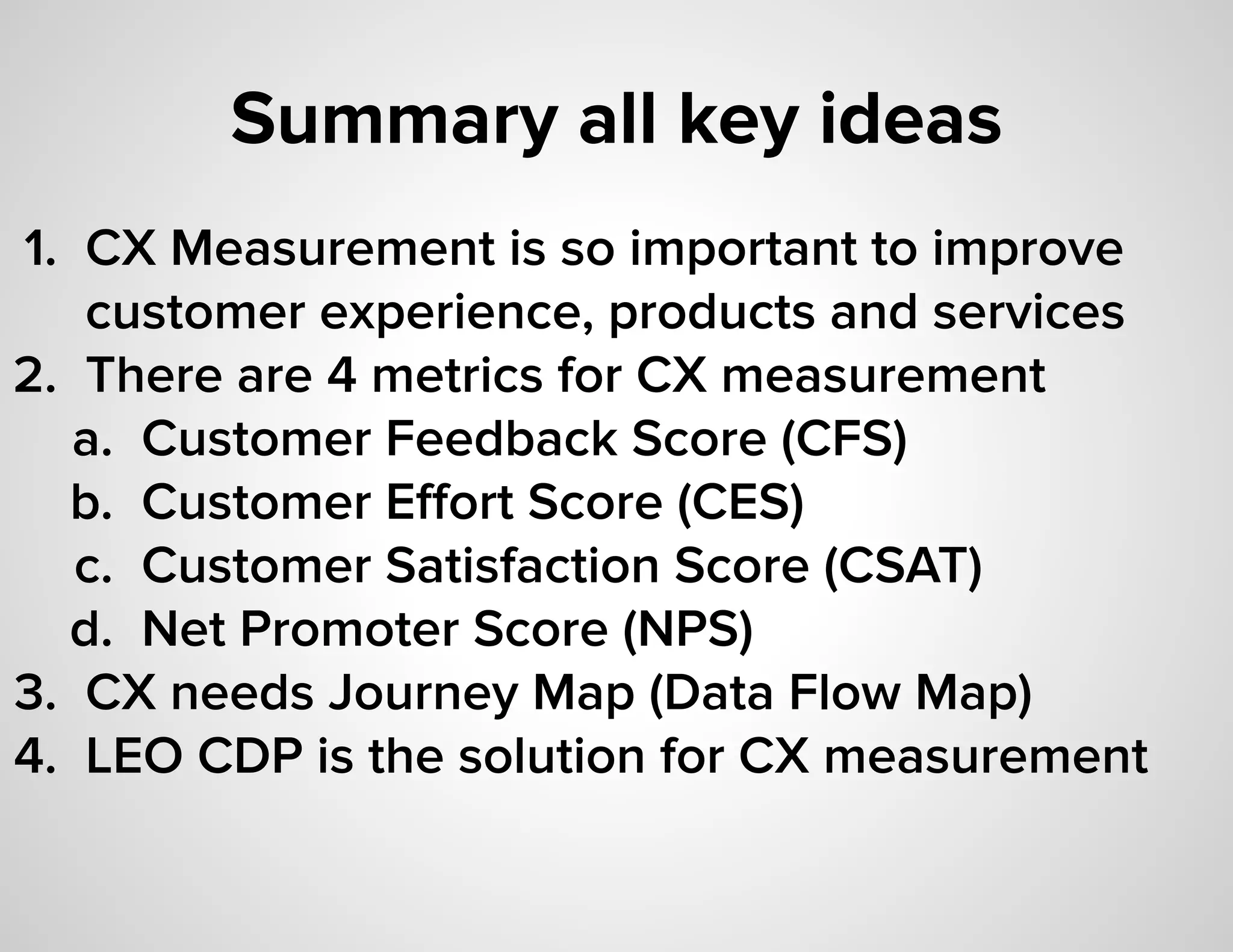 Summary all key ideas
1. CX Measurement is so important to improve
customer experience, products and services
2. There are 4 metrics for CX measurement
a. Customer Feedback Score (CFS)
b. Customer Eﬀort Score (CES)
c. Customer Satisfaction Score (CSAT)
d. Net Promoter Score (NPS)
3. CX needs Journey Map (Data Flow Map)
4. LEO CDP is the solution for CX measurement
 