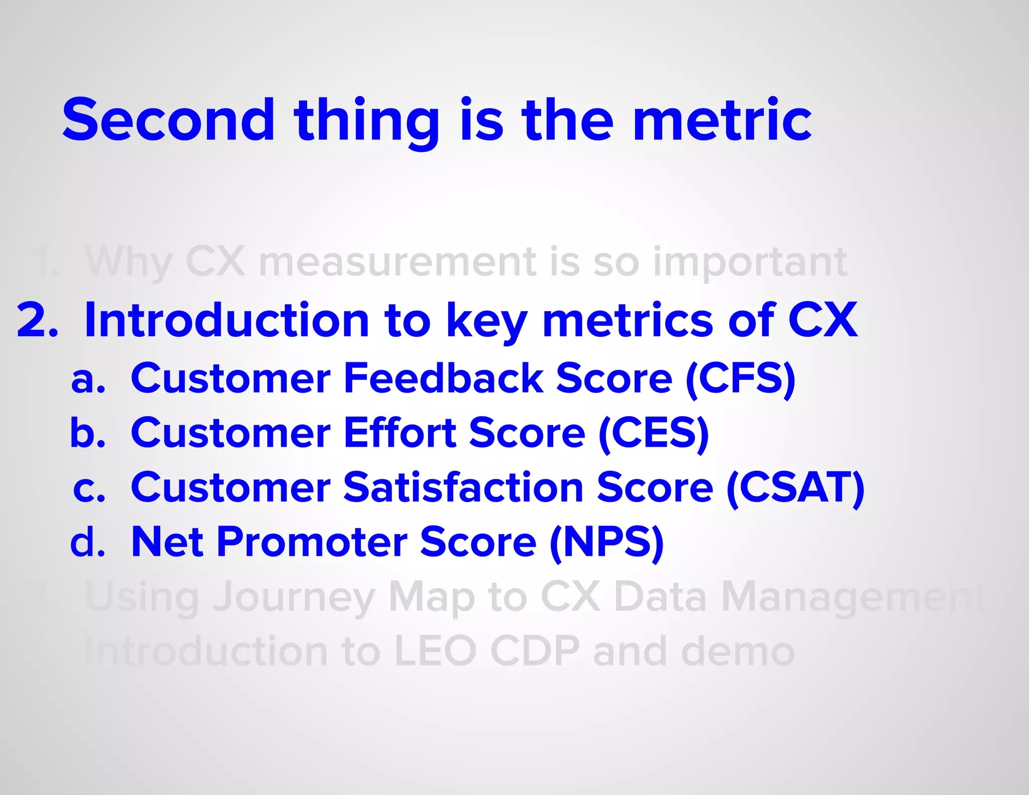 Second thing is the metric
1. Why CX measurement is so important
2. Introduction to key metrics of CX
a. Customer Feedback Score (CFS)
b. Customer Eﬀort Score (CES)
c. Customer Satisfaction Score (CSAT)
d. Net Promoter Score (NPS)
3. Using Journey Map to CX Data Management
4. Introduction to LEO CDP and demo
 