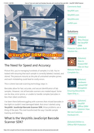 The Need for Speed and Accuracy
Picture this: you’re managing hundreds of samples in a lab. You’re
tasked with ensuring that each sample is correctly labeled, tracked, and
stored. The pressure mounts as the pile of untracked samples grows,
and each mislabeling could lead to costly errors.
This is where barcode scanning technology steps in.
Barcodes allow for fast, accurate, and secure identification of lab
samples. However, not all barcode scanners are created equal. Some
can be slow, error-prone, or unable to handle complex barcodes in
less-than-ideal conditions.
I’ve been there beforestruggling with scanners that missed barcodes in
low light or couldn’t read damaged labels. But since I started using
VeryUtils’ JavaScript Barcode Scanner SDK, those problems are a
thing of the past. This tool transformed the way I handle sample
tracking and labeling.
What Is the VeryUtils JavaScript Barcode
Scanner SDK?
Comments feed
VeryPDF.com
VeryDOC.com
VeryUtils.com
imPDF.com
Solutions
[Solution]
Why Choose
the VeryPDF
DRM
Protector Custom-Built
Solution for…
[Solution]
How to
Protect PDF
Files on Your
Website Portal: A
Complete Gu…
[Solution]
Hardware-
Locked PDF
Encryption:
Ensuring Documents
Open Only o…
[Solution]
VeryPDF
Offline DRM
Solution: How
We Use Customer
Hardware Inf…
[Solution] Online vs.
Offline PDF Protection
7/10/25, 4:48 PM How to Track and Label Lab Samples Securely with JavaScript Barcode SDK – VeryPDF DRM Protector
https://drm.verypdf.com/how-to-track-and-label-lab-samples-securely-with-javascript-barcode-sdk/ 2/9
 