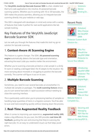 The VeryUtils JavaScript Barcode Scanner SDK is a fast, reliable tool
that turns web applications into intuitive, AI-powered barcode
scanning systems. Whether you’re working with 1D or 2D barcodes, the
SDK makes the process seamless, allowing you to integrate barcode
scanning directly into your website or web app.
This SDK is designed with developers in mind and comes with a variety
of features that make it perfect for real-world applications like lab
sample tracking.
Key Features of the VeryUtils JavaScript
Barcode Scanner SDK
Let me walk you through the features that made this tool my go-to
solution for barcode scanning.
1. Context-Aware AI Scanning Engine
This feature is a game-changer. The SDK’s AI-powered scanning
engine automatically detects the barcode type and orientation,
extracting the exact code you needno matter the environment.
Whether you’re scanning a barcode printed on a lab sample in a dimly
lit room or reading a damaged label, the AI adapts to the situation. No
more worrying about misreads or struggling to position the barcode
correctly. The scanner will figure it out on its own.
2. Multiple Barcode Scanning
Sometimes, you need to scan several barcodes at oncewhether it’s
multiple lab samples or packages. The multi-scanning feature allows
you to scan several barcodes in rapid succession without needing to
close the scanning interface.
This is particularly useful when you’re processing batches of samples or
handling large quantities of items in a logistics scenario. You’ll be able
to scan and track everything quickly without slowing down the process.
3. Real-Time Augmented Reality Feedback
When it comes to improving user experience, augmented reality (AR)
makes a big difference. As you scan, the SDK provides real-time AR
feedback, guiding the user and ensuring that they’re scanning the
right barcode. It’s an easy-to-understand visual cue that helps avoid
errors.
Solutions:
Device-
Binding En…
Recent Posts
[Solution]
Why Choose
the VeryPDF
DRM
Protector Custom-Built
Solution for…
Why You
Should Use
VeryPDF DRM
Protector to
Secure Your eBooks
Introducing
VeryPDF DRM
Protector: The
Ultimate
Solution for Digital Righ…
[Solution]
How to
Protect PDF
Files on Your
Website Portal: A
Complete Gu…
Securing and
Managing
PDF Files for
Web Portals:
Q&A on the VeryPDF D…
7/10/25, 4:48 PM How to Track and Label Lab Samples Securely with JavaScript Barcode SDK – VeryPDF DRM Protector
https://drm.verypdf.com/how-to-track-and-label-lab-samples-securely-with-javascript-barcode-sdk/ 3/9
 