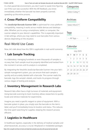 In a fast-paced lab environment, you don’t want to waste time figuring
out if the scan was successful. With the AR feedback, you know
immediately whether the barcode has been properly scanned,
speeding up the entire process.
4. Cross-Platform Compatibility
The JavaScript Barcode Scanner SDK is optimized for cross-platform
compatibility, meaning it works across mobile devices and desktops
alike. Whether you’re using a smartphone, tablet, or computer, the
scanner adapts to your device’s capabilities. This is especially important
in lab settings, where you may need to scan barcodes from various
devices depending on the situation.
Real-World Use Cases
Now, let’s talk about how this SDK is applicable in real-world scenarios.
1. Lab Sample Tracking
In a laboratory, managing hundreds or even thousands of samples is
no easy feat. Each sample must be properly identified and tracked from
the moment it arrives until its analysis is completed.
By integrating the VeryUtils JavaScript Barcode Scanner into your lab’s
sample management system, you can ensure that each sample is
quickly and accurately labeled with a barcode. The scanner reads the
barcode, logs the sample’s details, and tracks its progress through
various stages of testing and analysis.
2. Inventory Management in Research Labs
Research labs often have a high turnover of materials and equipment.
Using barcode scanning to track inventory allows researchers to quickly
locate and retrieve materials for experiments.
Imagine you need a specific reagent or piece of equipment. With a
barcode system in place, you simply scan the barcode on the item’s
label, and you’ll immediately know its location and status. This reduces
the time spent searching for supplies, keeping the research process
efficient.
3. Logistics in Healthcare
In healthcare logistics, especially in the delivery of medical samples and
pharmaceuticals, accuracy is crucial. Misplaced or mislabeled packages
Categories
Select Categ
Archives
Select Month
Tags
-- All Tags --
Calendar
July 2025
M T W T F S S
1 2 3 4 5 6
7 8 9 10 11 12 13
14 15 16 17 18 19 20
21 22 23 24 25 26 27
28 29 30 31
« Jun
7/10/25, 4:48 PM How to Track and Label Lab Samples Securely with JavaScript Barcode SDK – VeryPDF DRM Protector
https://drm.verypdf.com/how-to-track-and-label-lab-samples-securely-with-javascript-barcode-sdk/ 4/9
 