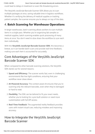 could lead to delays in treatment or even life-threatening errors.
The VeryUtils JavaScript Barcode Scanner SDK allows you to scan
multiple packages at once, saving valuable time in logistics workflows.
Whether it’s verifying the delivery of medical supplies or tracking
patient samples, the scanner ensures you’re always on top of the data.
4. Batch Scanning for Warehouse Operations
In larger warehouses, batch scanning allows workers to scan multiple
items in a single pass. Whether you’re organizing lab samples or
medical supplies, batch scanning enables quick processing of many
items at once. You don’t need to slow down the workflow to scan each
item individually.
With the VeryUtils JavaScript Barcode Scanner SDK, this becomes a
breeze, as it can handle batch scans and provide real-time feedback,
making sure each item is accounted for accurately.
Core Advantages of the VeryUtils JavaScript
Barcode Scanner SDK
When compared to other barcode scanning solutions, the VeryUtils
SDK stands out for several reasons:
1. Speed and Efficiency: The scanner works fast, even in challenging
environments like low-light conditions, ensuring that your
workflow never slows down.
2. AI-Powered Accuracy: The context-aware AI ensures that you’re
scanning only the relevant barcodes, even when they’re damaged
or hard to read.
3. Flexibility: The SDK can be tailored to fit your exact needs,
whether you’re looking for a pre-built solution or need more
customization with full API access.
4. Real-Time Feedback: The augmented reality feedback provides
users with instant visual cues, reducing mistakes and improving
accuracy.
How to Integrate the VeryUtils JavaScript
Barcode Scanner
7/10/25, 4:48 PM How to Track and Label Lab Samples Securely with JavaScript Barcode SDK – VeryPDF DRM Protector
https://drm.verypdf.com/how-to-track-and-label-lab-samples-securely-with-javascript-barcode-sdk/ 5/9
 