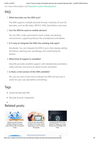 For more information, visit VeryUtils Custom Development.
FAQ
1. What barcodes can the SDK scan?
The SDK supports multiple barcode formats, including 1D and 2D
barcodes, such as QR codes, PDF417, EAN, Data Matrix, and more.
2. Can the SDK be used on mobile devices?
Yes, the SDK is fully optimized for both mobile and desktop
environments, supporting devices like smartphones and tablets.
3. Is it easy to integrate the SDK into existing web apps?
Absolutely. You can integrate the SDK in just a few stepsby adding
the library, selecting your symbology, and customizing the
listener.
4. What kind of support is available?
VeryUtils provides excellent support, with detailed documentation,
video tutorials, and access to expert human assistance.
5. Is there a trial version of the SDK available?
Yes, you can start a free trial to evaluate the SDK and see how it
works for your use case before committing.
Tags
JavaScript Barcode SDK
Barcode Scanner Integration
Related posts:
Speed Up the Product
Design Review Process
with Online PDF Annotation
Tools
How to Use VeryUtils AI
Chatbot to Process Grant
Applications and Funding
Proposals
Automatically Print Only
Specific Pages eg, Cover
Sheets from Multiple PDF
Files
7/10/25, 4:48 PM How to Track and Label Lab Samples Securely with JavaScript Barcode SDK – VeryPDF DRM Protector
https://drm.verypdf.com/how-to-track-and-label-lab-samples-securely-with-javascript-barcode-sdk/ 7/9
 