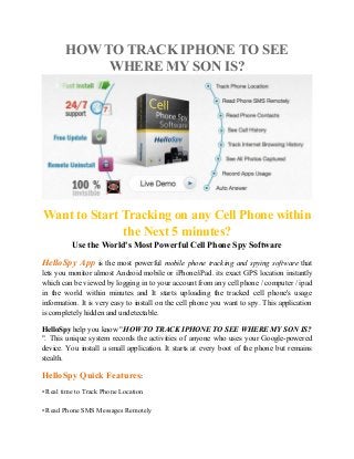 HOW TO TRACK IPHONE TO SEE
WHERE MY SON IS?
Want to Start Tracking on any Cell Phone within
the Next 5 minutes?
Use the World's Most Powerful Cell Phone Spy Software
HelloSpy App is the most powerful mobile phone tracking and spying software that
lets you monitor almost Android mobile or iPhone/iPad. its exact GPS location instantly
which can be viewed by logging in to your account from any cell phone / computer / ipad
in the world within minutes and It starts uploading the tracked cell phone's usage
information. It is very easy to install on the cell phone you want to spy. This application
is completely hidden and undetectable.
HelloSpy help you know "HOW TO TRACK IPHONE TO SEE WHERE MY SON IS?
". This unique system records the activities of anyone who uses your Google-powered
device. You install a small application. It starts at every boot of the phone but remains
stealth.
HelloSpy Quick Features:
• Real time to Track Phone Location
• Read Phone SMS Messages Remotely
 