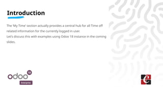 Enterprise
Introduction
The ‘My Time’ section actually provides a central hub for all Time off
related information for the currently logged in user.
Let’s discuss this with examples using Odoo 18 instance in the coming
slides.
 