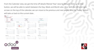Enterprise
From the Calendar view, we get the time off details filtered ‘Year’ wise by default. Clicking on that
button, we will be able to switch between the Day, Week and Month also. Also, with the left and right
arrows on the top of the calendar, we can move to the previous and next pages. And the ‘Today’ button
will take us back to the current date .
 