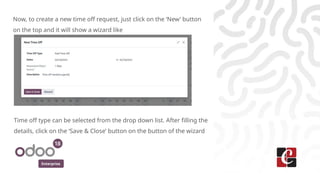 Enterprise
Now, to create a new time off request, just click on the ‘New’ button
on the top and it will show a wizard like
Time off type can be selected from the drop down list. After filling the
details, click on the ‘Save & Close’ button on the button of the wizard
 