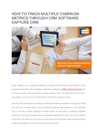 HOW TO TRACK MULTIPLE CAMPAIGN
METRICS THROUGH CRM SOFTWARE
KAPTURE CRM
Every company runs marketing campaigns to promote their products and services to their
prospective customers. Most campaigns today have integrated a CRM marketing software into
its fold to centralize and manage the incoming customer data. This information can be name,
age, address, or any other form of data that is useful for the company to track.
Generally, the chief purpose of creating a CRM-based marketing campaign is to align your CRM
tools with your campaign goals, and then track the progress and responses to the campaign
once it has been initiated. Although it sounds simple, the true path to achieving campaign
success is to set it up to measure the most appropriate target metrics, which can often be difficult
to pin down. The reason for this is that not every target can be quantified, and sometimes the key
metrics are intangible in nature, such as customer satisfaction.
 