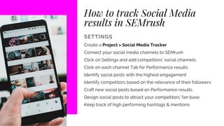 How to track Social Media
results in SEMrush
SETTINGS
Create a Project > Social Media Tracker
Connect your social media channels to SEMrush
Click on Settings and add competitors' social channels
Click on each channel Tab for Performance results
Identify social posts with the highest engagement
Identify competitors based on the relevance of their followers
Craft new social posts based on Performance results
Design social posts to attract your competitors' fan base
Keep track of high performing hashtags & mentions
 