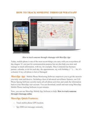 HOW TO TRACK SOMEONE THROUGH WHATSAPP
How to track someone through whatsapp with MaxxSpy App
Today, mobile phone is one of the most recent things you carry with you everywhere all
day dragon. It’s not just for communication purpose but am also help you store and
manage so much information, with me, for example, They Contacted my business
partner, calendar, to do list each day, the appointments, my wife birthday (^ ^) … So, it’s
a disaster if my cell phone is lost or Damaged
MaxxSpy App - Mobile Phone Monitoring Software empowers you to get the answers
you truly want and deserve. Including a host of advanced surveillance features, our Cell
Phone Spying Software secretly tracks all cell phone activities and sends the information
back to your MaxxSpy user account. You can download, install and start using MaxxSpy
Mobile Phone tracking Software in just minutes.
Now, you can use MaxxSpy Mobile Spy Software to help: How to track someone
through whatsapp online
MaxxSpy Quick Features:
- Track mobile phone GPS location.
- Spy SMS text messages remotely.
 