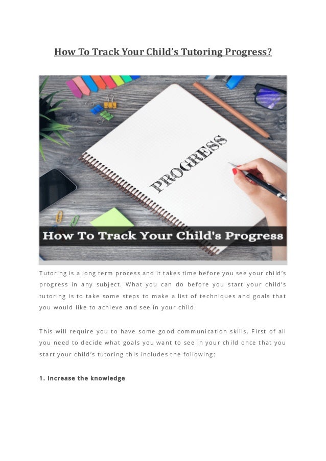 How To Track Your Child’s Tutoring Progress?
Tutoring is a long term process and it t akes time before you see your child’s
progress in any subject. What you can do before you start your child’s
tutoring is to take some steps to make a list of techniques and goals that
you would like to achieve and see in your child.
This will require you to have some good communication skills. First of all
you need to decide what goals you want to see in your child once that you
start your child’s tutoring this includes the following:
1. Increase the knowledge
 