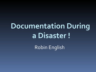 Documentation During  a Disaster ! Robin English 