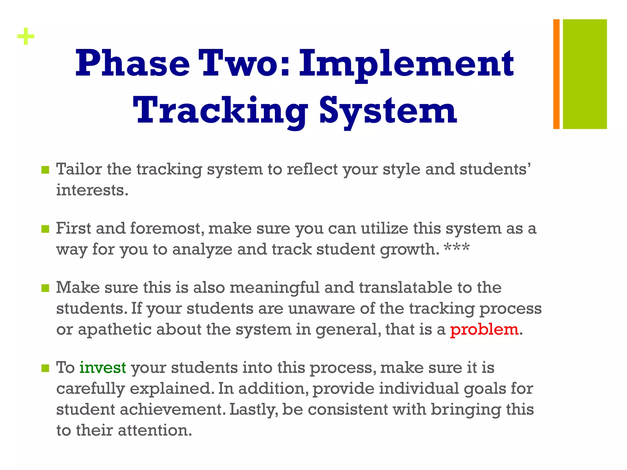 +
Phase Two: Implement
Tracking System
n  Tailor the tracking system to reflect your style and students’
interests.
n  First and foremost, make sure you can utilize this system as a
way for you to analyze and track student growth. ***
n  Make sure this is also meaningful and translatable to the
students. If your students are unaware of the tracking process
or apathetic about the system in general, that is a problem.
n  To invest your students into this process, make sure it is
carefully explained. In addition, provide individual goals for
student achievement. Lastly, be consistent with bringing this
to their attention.
 