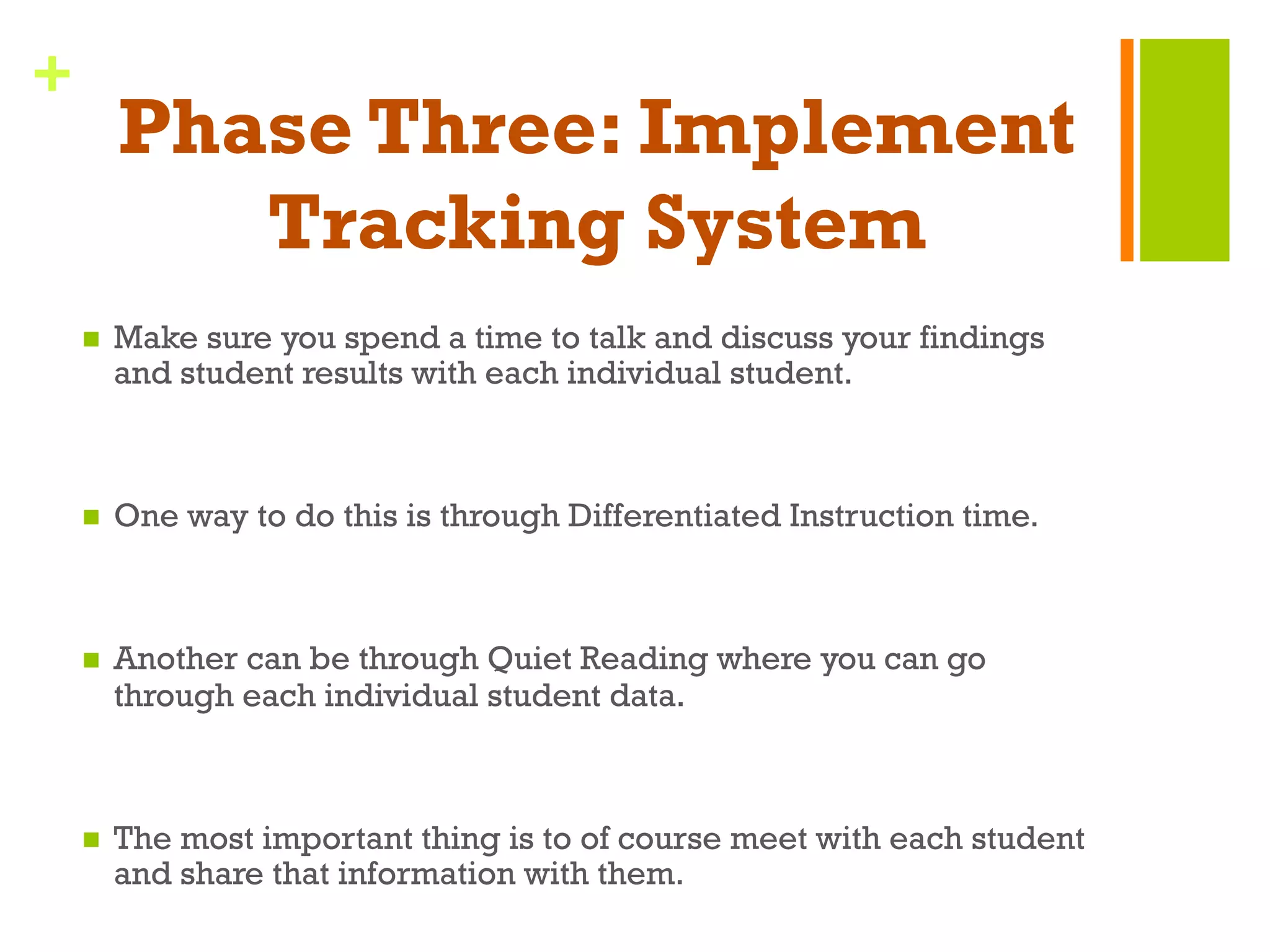 +
Phase Three: Implement
Tracking System
n  Make sure you spend a time to talk and discuss your findings
and student results with each individual student.
n  One way to do this is through Differentiated Instruction time.
n  Another can be through Quiet Reading where you can go
through each individual student data.
n  The most important thing is to of course meet with each student
and share that information with them.
 