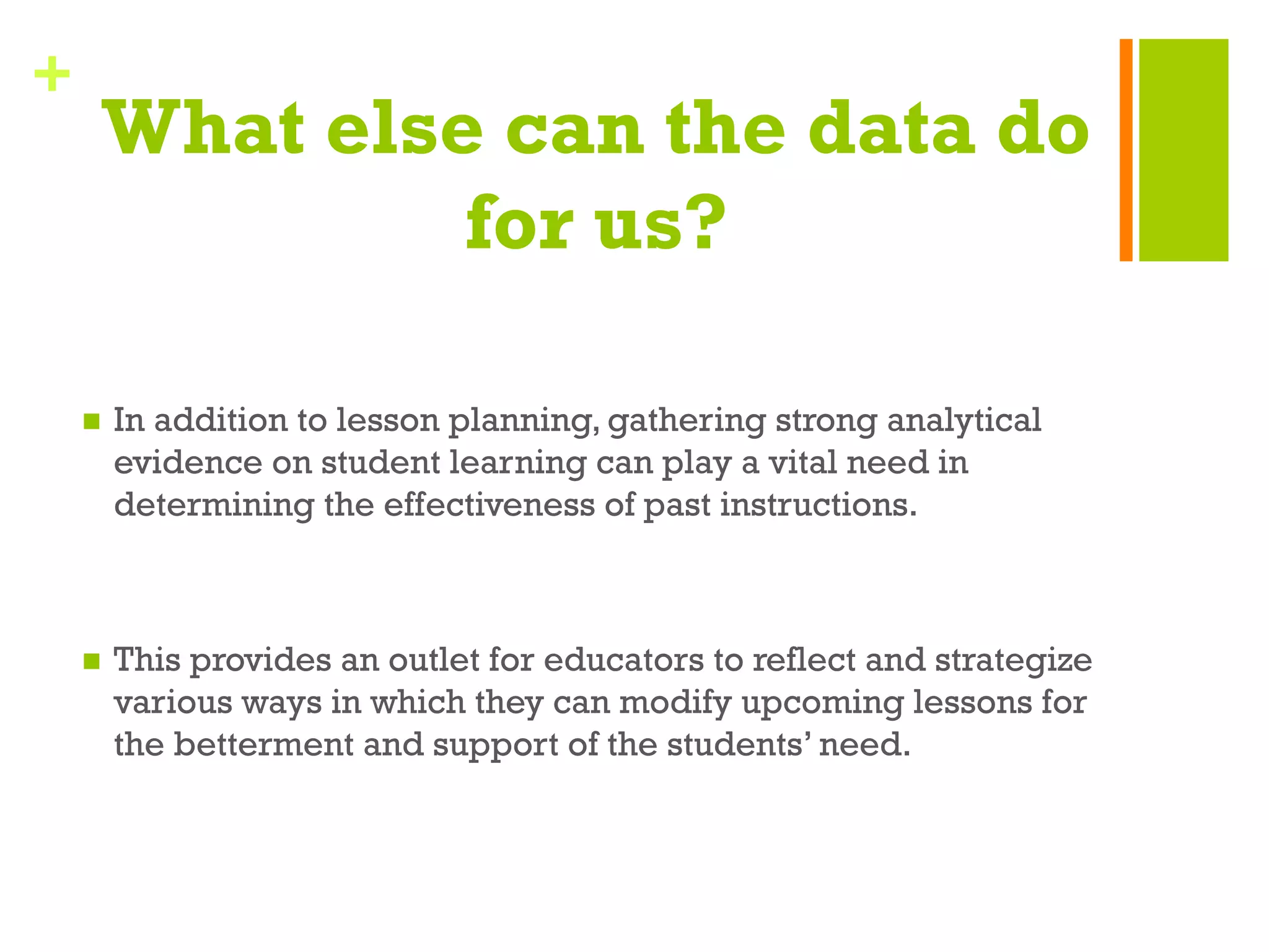 +
What else can the data do
for us?
n  In addition to lesson planning, gathering strong analytical
evidence on student learning can play a vital need in
determining the effectiveness of past instructions.
n  This provides an outlet for educators to reflect and strategize
various ways in which they can modify upcoming lessons for
the betterment and support of the students’ need.
 