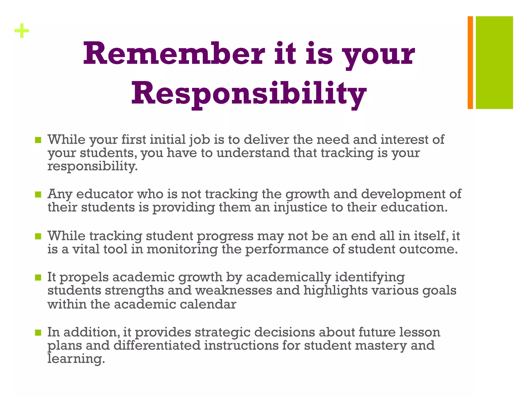 +
Remember it is your
Responsibility
n  While your first initial job is to deliver the need and interest of
your students, you have to understand that tracking is your
responsibility.
n  Any educator who is not tracking the growth and development of
their students is providing them an injustice to their education.
n  While tracking student progress may not be an end all in itself, it
is a vital tool in monitoring the performance of student outcome.
n  It propels academic growth by academically identifying
students strengths and weaknesses and highlights various goals
within the academic calendar
n  In addition, it provides strategic decisions about future lesson
plans and differentiated instructions for student mastery and
learning.
 