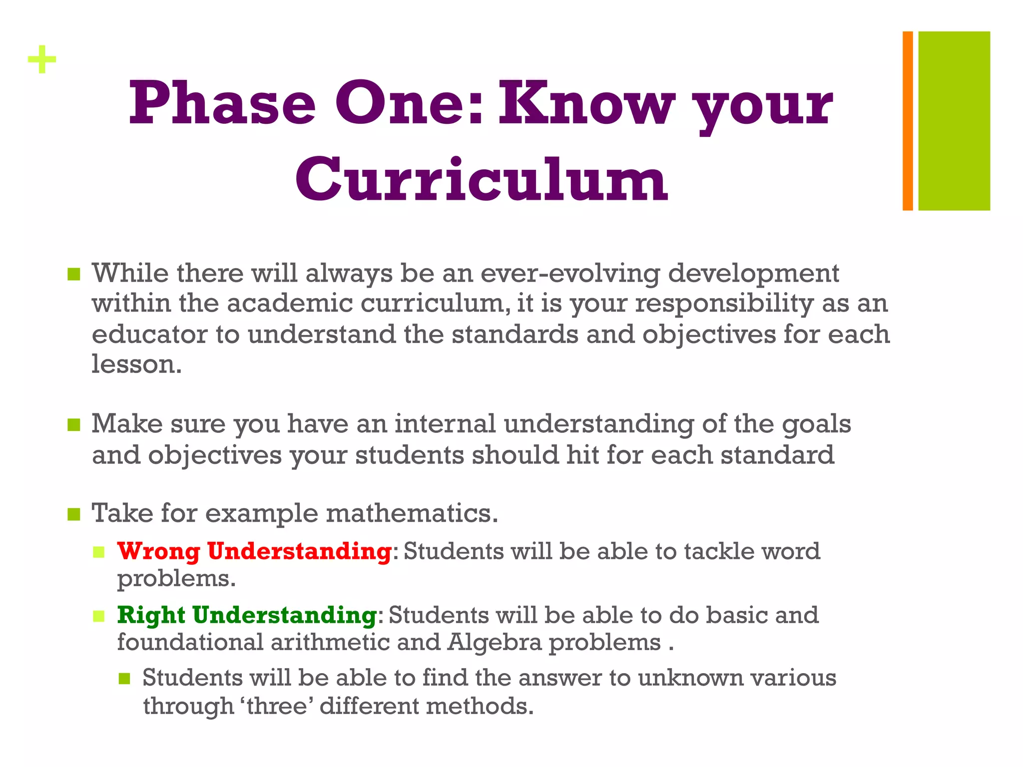+
Phase One: Know your
Curriculum
n  While there will always be an ever-evolving development
within the academic curriculum, it is your responsibility as an
educator to understand the standards and objectives for each
lesson.
n  Make sure you have an internal understanding of the goals
and objectives your students should hit for each standard
n  Take for example mathematics.
n  Wrong Understanding: Students will be able to tackle word
problems.
n  Right Understanding: Students will be able to do basic and
foundational arithmetic and Algebra problems .
n  Students will be able to find the answer to unknown various
through ‘three’ different methods.
 