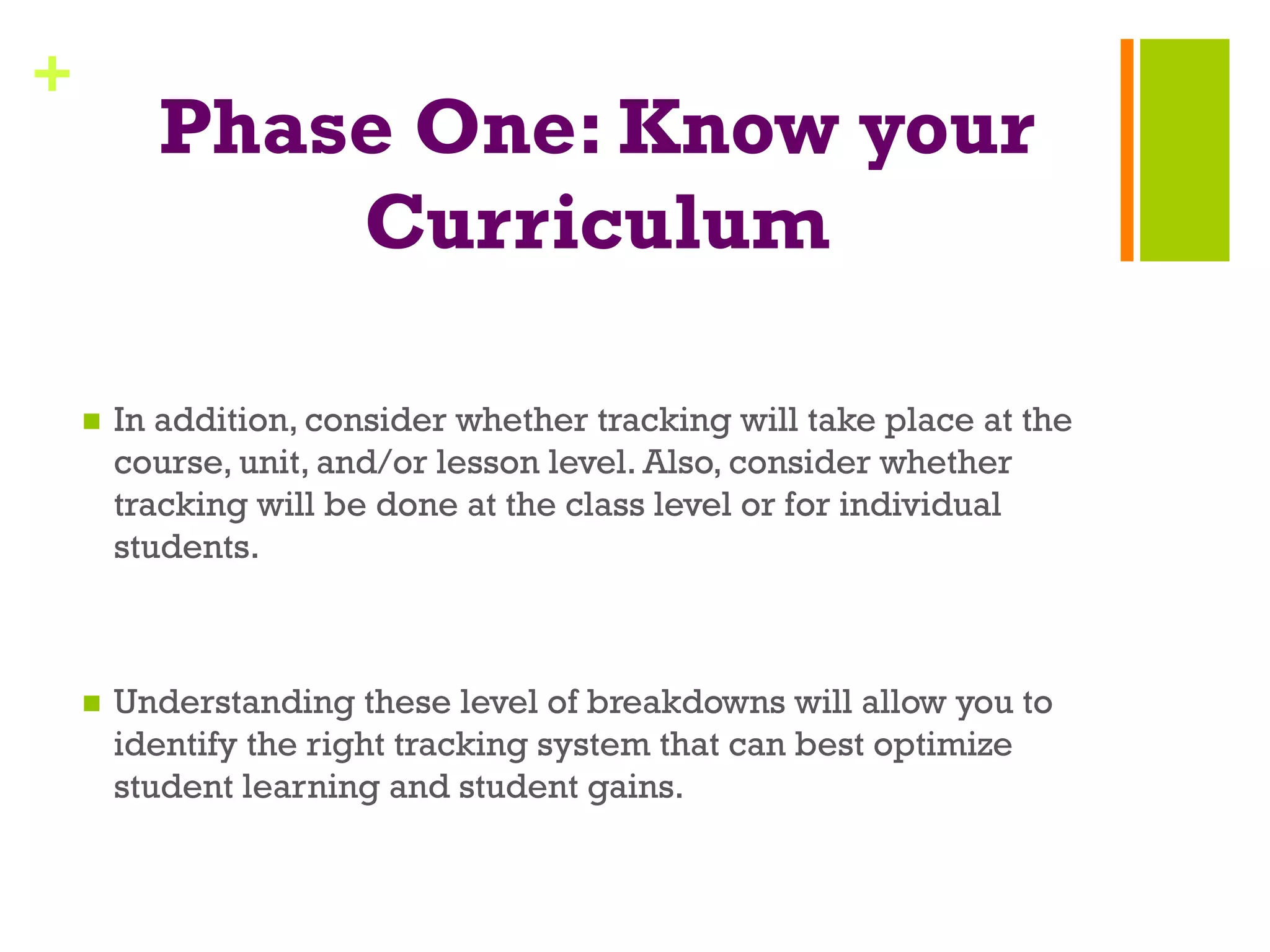 +
Phase One: Know your
Curriculum
n  In addition, consider whether tracking will take place at the
course, unit, and/or lesson level. Also, consider whether
tracking will be done at the class level or for individual
students.
n  Understanding these level of breakdowns will allow you to
identify the right tracking system that can best optimize
student learning and student gains.
 
