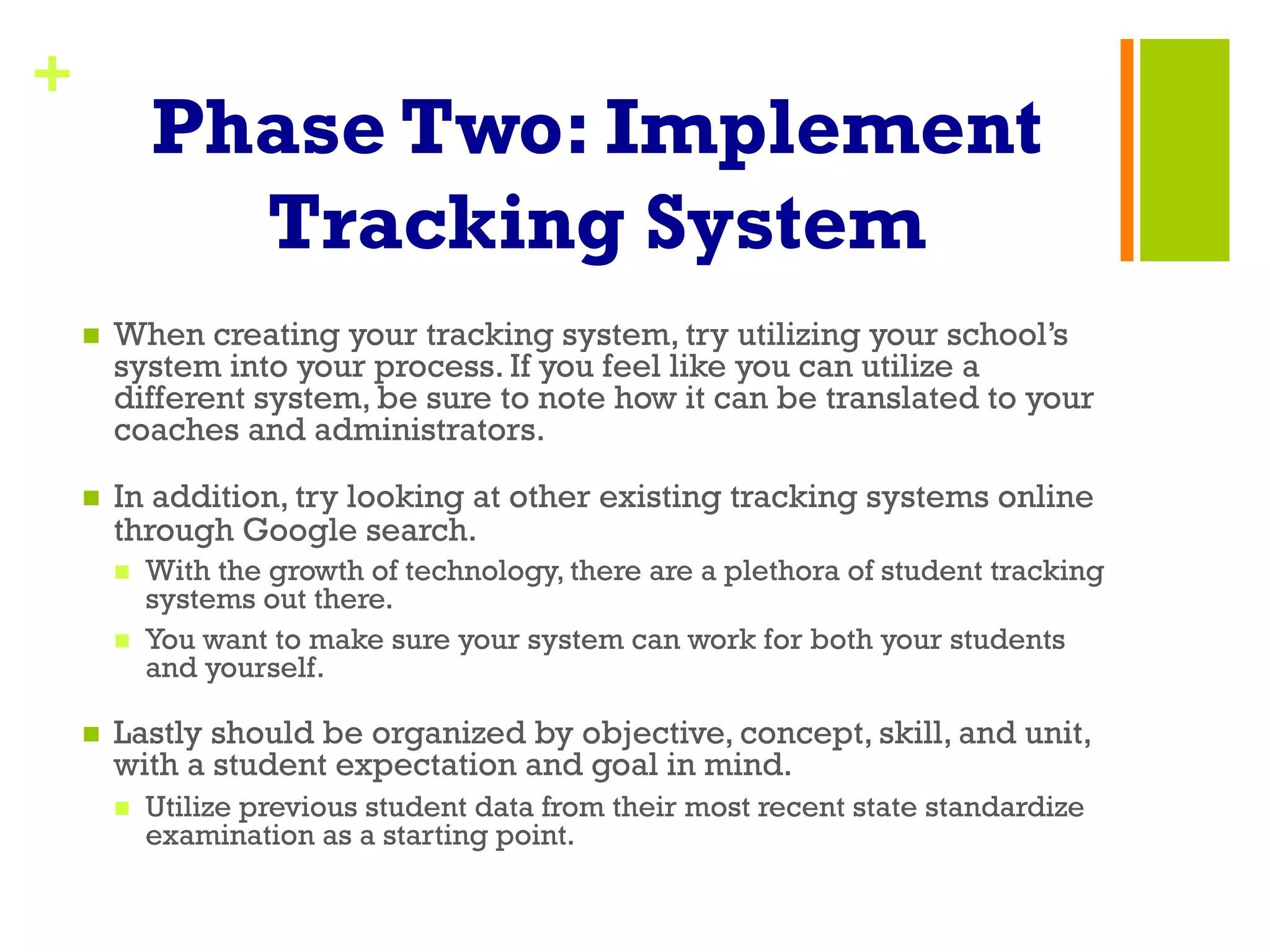 +
Phase Two: Implement
Tracking System
n  When creating your tracking system, try utilizing your school’s
system into your process. If you feel like you can utilize a
different system, be sure to note how it can be translated to your
coaches and administrators.
n  In addition, try looking at other existing tracking systems online
through Google search.
n  With the growth of technology, there are a plethora of student tracking
systems out there.
n  You want to make sure your system can work for both your students
and yourself.
n  Lastly should be organized by objective, concept, skill, and unit,
with a student expectation and goal in mind.
n  Utilize previous student data from their most recent state standardize
examination as a starting point.
 