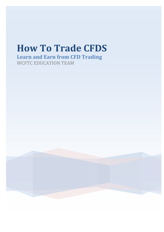 How	
  To	
  Trade	
  CFDS	
  
Learn	
  and	
  Earn	
  from	
  CFD	
  Trading	
  
WCFTC	
  EDUCATION	
  TEAM	
  
	
  
 