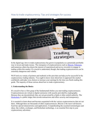 How to trade cryptocurrency: Tips and strategies for success
In the digital age, how to trade cryptocurrency has grown in popularity as a potentially profitable
way to invest and make money. The emergence of cryptocurrencies such as Bitcoin, Ethereum,
and numerous others has drawn the interest of experienced and novice investors to engage in
trading within this market. It's crucial to understand, though, that trading cryptocurrencies can be
extremely dangerous and volatile.
We'll look at a variety of pointers and methods in this post that can help you be successful in the
cryptocurrency trading industry. You ought to know more about how to approach this market
confidently and make wise choices to increase your earnings by the time you finish reading this
guide. The majority of those curious about how to trade cryptocurrency.
1. Understanding the Basics
It's crucial to have a firm grasp of the fundamentals before you start trading cryptocurrencies.
Cryptocurrencies are virtual or digital currencies with security provided by cryptography.
Because they are decentralized, they are not governed by a bank or other central authority. The
blockchain is a public ledger that records transactions and offers security and transparency.
It is essential to learn about and become acquainted with the various cryptocurrencies that are out
there. Although there are thousands of other cryptocurrencies, Bitcoin is the most well-known.
Each has special characteristics and applications. Comprehending the essential terminologies and
ideas, like wallets, exchanges, and blockchain technology, is an essential first step in your
cryptocurrency adventure.
 