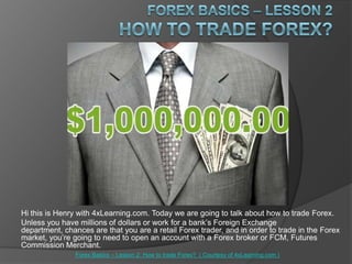 ForexBasics – Lesson 2How to trade Forex? Hi this is Henry with 4xLearning.com. Today we are going to talk about how to trade Forex. Unless you have millions of dollars or work for a bank’s Foreign Exchange department, chances are that you are a retail Forex trader, and in order to trade in the Forex market, you’re going to need to open an account with a Forex broker or FCM, Futures Commission Merchant. Forex Basics – Lesson 2: How to trade Forex?  ( Courtesy of 4xLearning.com ) 