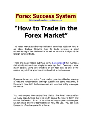 “How to Trade in the
    Forex Market”
The Forex market can be very intricate if one does not know how to
go about trading. Knowing how to trade involves a good
understanding of the fundamental as well as technical analysis of the
foreign currency trade.



There are many traders out there in the Forex market that manages
their day by day activities simply be mere ‘gut feel’. Contrary to what
many believe, using your intuition or ‘gut feel’ can be one of the
easiest ways to lose your investment and fail in the business.



If you are to succeed in the Forex market, you should bother learning
at least the fundamentals, although success will come most likely to
those who have both the fundamental and technical ability to analyze
the market.



You must acquire the mastery if the basics. The Forex market offers
so many opportunities that it is worth taking the time to learn and
master the basics. It can be lucrative as long as you combine your
fundamentals and your technical know-how into use. You can earn
thousands of cash even while at home.
 