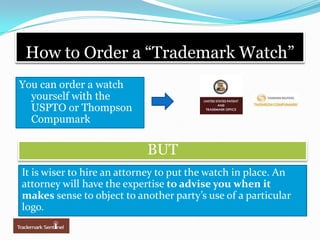 How to Order a “Trademark Watch”You can order a watch yourself with the USPTO or Thompson CompumarkBUTIt is wiser to hire an attorney to put the watch in place. An attorney will have the expertise to advise you when it makes sense to object to another party’s use of a particular logo.