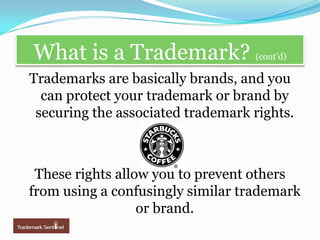 What is a Trademark? (cont’d)Trademarks are basically brands, and you can protect your trademark or brand by securing the associated trademark rights.  These rights allow you to prevent others from using a confusingly similar trademark or brand.