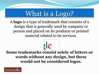 What is a Logo?A logo is a type of trademark that consists of a design that is generally used by company or person and placed on its products or printed material related to its services. Some trademarks consist solely of letters or words without any design, but these would not be considered logos.