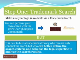 Step One: Trademark SearchMake sure your logo is available via a Trademark Search.You can perform your own search with the USPTO or Thompson CompumarkBUTBUTIt is best to hire a trademark attorney who can not only conduct the search but who can better define the search criteria and who has the legal expertise to analyze the search results.