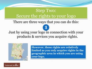 Step Two: Secure the rights to your logoThere are three ways that you can do this:Just by using your logo in connection with your products & servicesyou acquire rights.1However, these rights are relatively limited as you only acquire rights in the geographic area in which you are using your logo. 