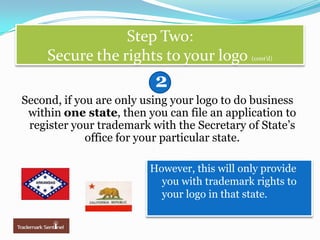 Step Two: Secure the rights to your logo (cont’d)2Second, if you are only using your logo to do business within one state, then you can file an application to register your trademark with the Secretary of State’s office for your particular state.  However, this will only provide you with trademark rights to your logo in that state.