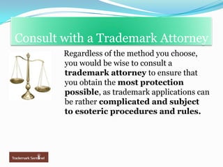 Consult with a Trademark Attorney   Regardless of the method you choose, you would be wise to consult a trademark attorney to ensure that you obtain the most protection possible, as trademark applications can be rather complicated and subject to esoteric procedures and rules.