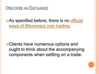 DISCOVER AN EXCHANGE
As specified before, there is no official
ways of Bitconnect coin trading.
Clients have numerous options and
ought to think about the accompanying
components when settling on a trade:
 