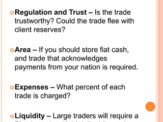 Regulation and Trust – Is the trade
trustworthy? Could the trade flee with
client reserves?
Area – If you should store fiat cash,
and trade that acknowledges
payments from your nation is required.
Expenses – What percent of each
trade is charged?
Liquidity – Large traders will require a
 