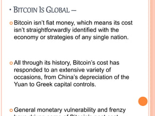• BITCOIN IS GLOBAL –
 Bitcoin isn’t fiat money, which means its cost
isn’t straightforwardly identified with the
economy or strategies of any single nation.
 All through its history, Bitcoin’s cost has
responded to an extensive variety of
occasions, from China’s depreciation of the
Yuan to Greek capital controls.
 General monetary vulnerability and frenzy
 