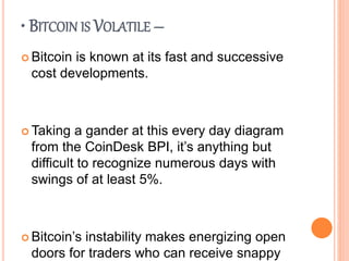 • BITCOIN IS VOLATILE –
 Bitcoin is known at its fast and successive
cost developments.
 Taking a gander at this every day diagram
from the CoinDesk BPI, it’s anything but
difficult to recognize numerous days with
swings of at least 5%.
 Bitcoin’s instability makes energizing open
doors for traders who can receive snappy
 