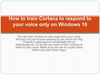You can train Cortana to only respond to your voice,
that way not just anyone passing by can shout out Hey
Cortana in passing and accidentally her (or
maliciously) on. To do this you need to train Cortana to
listen to your voice. Make sure you are in a quiet place
before you start these steps.
How to train Cortana to respond to
your voice only on Windows 10
 