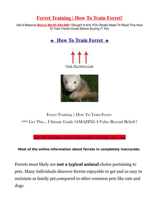 Ferret Training | How To Train Ferret!
Get A Massive Bonus Worth $44.000! I Bought It And YOU Really Need To Read This How
                     To Train Ferret Guide Before Buying IT Too:


                      è   How To Train Ferret             ç




                                Click The Above Link




                   Ferret Training | How To Train Ferret
   >>> Get This... Ultimate Guide (AMAZING $ Value Beyond Belief) !


           Get The Ultimate Ferret Manual By Clicking This Link

 Most of the online information about ferrets in completely inaccurate.



Ferrets most likely are not a typical animal choice pertaining to
pets. Many individuals discover ferrets enjoyable to get and as easy to
maintain as family pet,compared to other common pets like cats and
dogs.
 