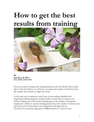 How to get the best
results from training




By
Jayadeva de Silva
M.Sc, MBIM, FIPM, FITD



One can at times compare the Training function with the Mouth. The mouth
takes in the food. But as we all know, we require the hands, to fetch the food.
We require the stomach, to digest the food.

In the same way, wasting too much time in just making calendars and
organizing training programs in fancy hotels is much akin to trying to eat
without making use of the hands. Feeling great at the number of programs
organized is similar to a person feeling proud about the number of times he has
moved his jaws. Food needs to be fetched first and digested too.
The lack of a systematic approach to HRD function is a serious issue.


                                                                                  1
 