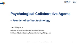 © 2018 National University of Singapore. All Rights Reserved 1
Psychological Collaborative Agents
– Frontier of softbot technology
Fun Wey, Ph.D.
Principal lecturer, Analytics and Intelligent Systems
Institute of System Science, National University of Singapore
 
