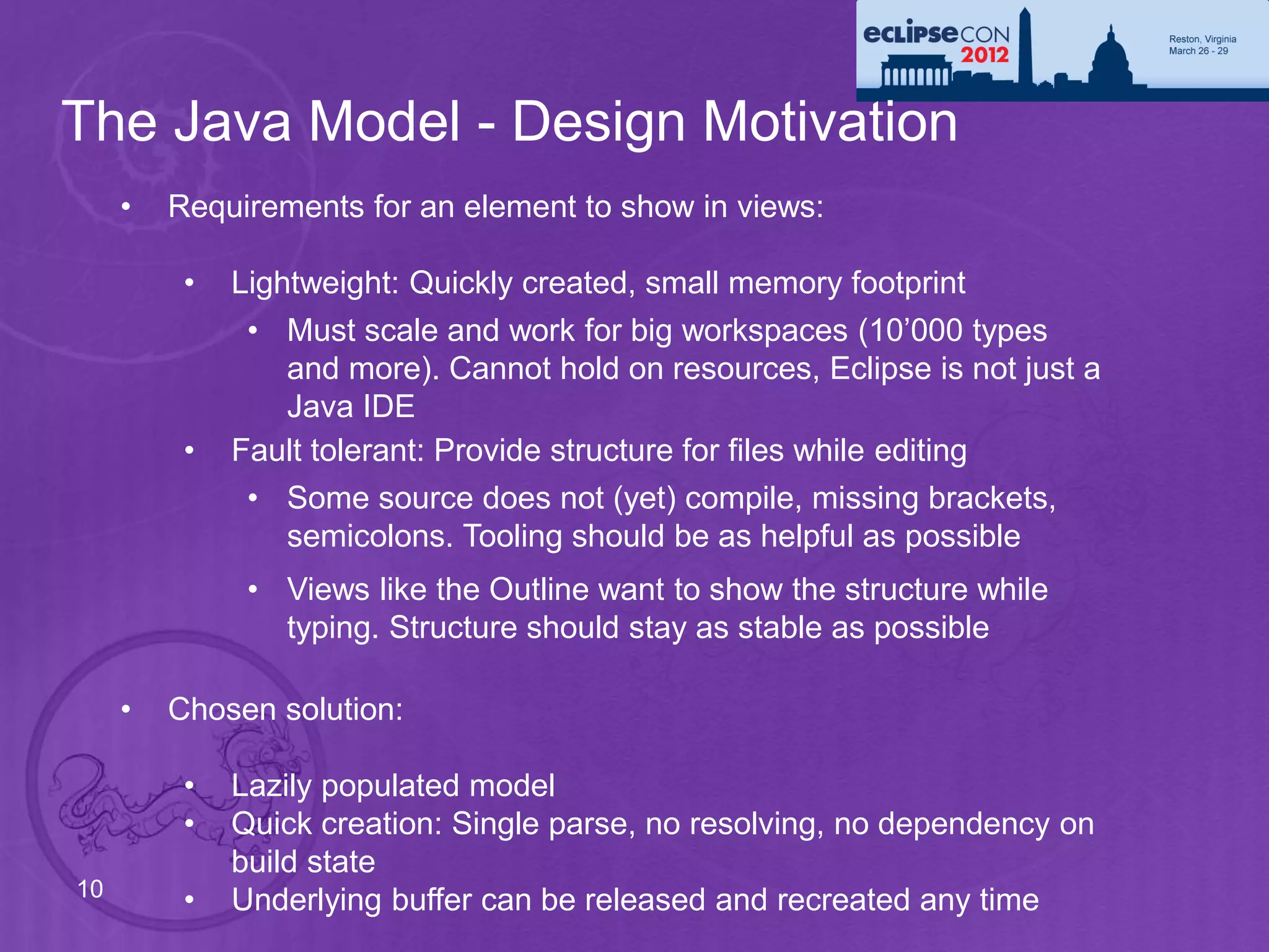 The Java Model - Design Motivation
     •   Requirements for an element to show in views:

          •   Lightweight: Quickly created, small memory footprint
               • Must scale and work for big workspaces (10’000 types
                 and more). Cannot hold on resources, Eclipse is not just a
                 Java IDE
          •   Fault tolerant: Provide structure for files while editing
               • Some source does not (yet) compile, missing brackets,
                 semicolons. Tooling should be as helpful as possible
               • Views like the Outline want to show the structure while
                 typing. Structure should stay as stable as possible

     •   Chosen solution:

          •   Lazily populated model
          •   Quick creation: Single parse, no resolving, no dependency on
              build state
10
          •   Underlying buffer can be released and recreated any time
 