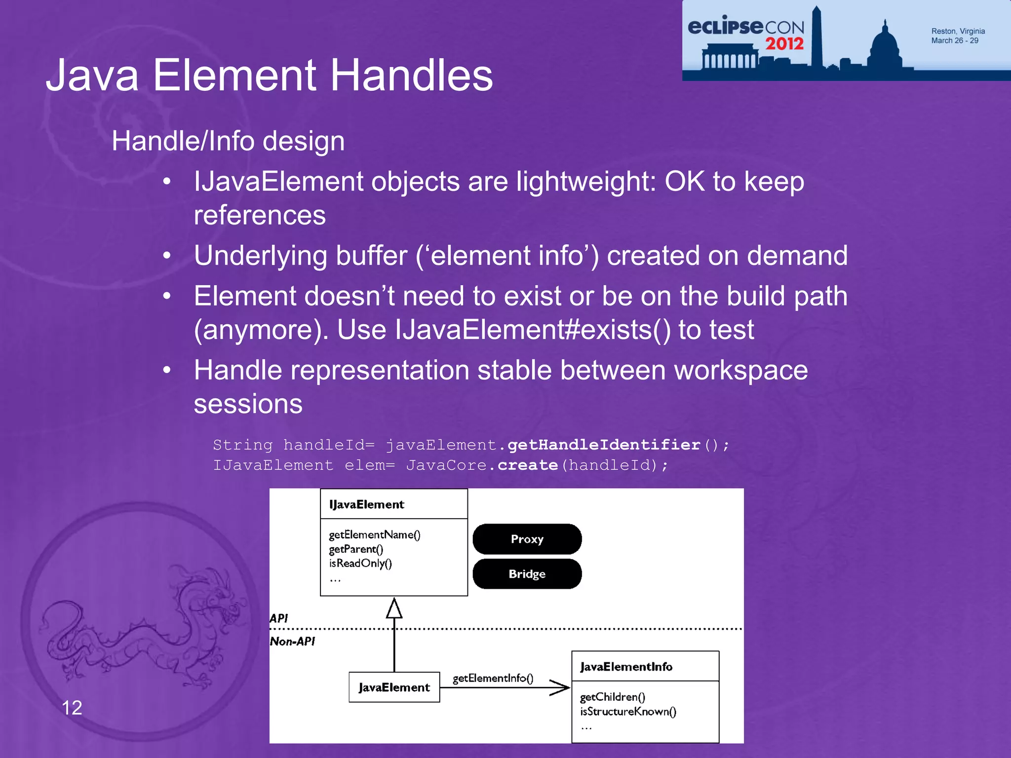 Java Element Handles
     Handle/Info design
        • IJavaElement objects are lightweight: OK to keep
           references
        • Underlying buffer (‘element info’) created on demand
        • Element doesn’t need to exist or be on the build path
           (anymore). Use IJavaElement#exists() to test
        • Handle representation stable between workspace
           sessions
            String handleId= javaElement.getHandleIdentifier();
            IJavaElement elem= JavaCore.create(handleId);




12
 